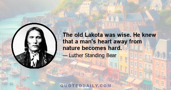 The old Lakota was wise. He knew that a man's heart away from nature becomes hard.