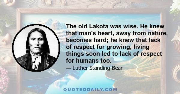 The old Lakota was wise. He knew that man's heart, away from nature, becomes hard; he knew that lack of respect for growing, living things soon led to lack of respect for humans too.