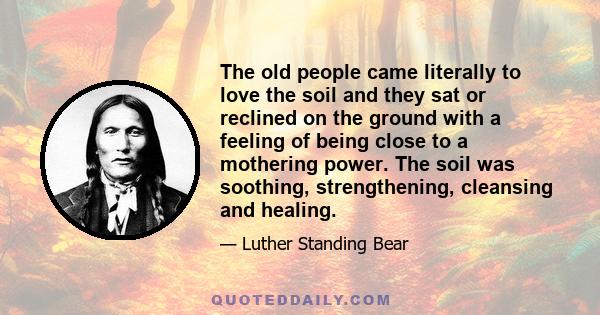 The old people came literally to love the soil and they sat or reclined on the ground with a feeling of being close to a mothering power. It was good for the skin to touch the earth and the old people liked to remove