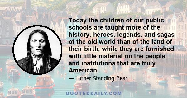 Today the children of our public schools are taught more of the history, heroes, legends, and sagas of the old world than of the land of their birth, while they are furnished with little material on the people and