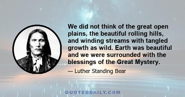 We did not think of the great open plains, the beautiful rolling hills, and winding streams with tangled growth as wild. Earth was beautiful and we were surrounded with the blessings of the Great Mystery.