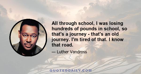 All through school, I was losing hundreds of pounds in school, so that's a journey - that's an old journey. I'm tired of that. I know that road.