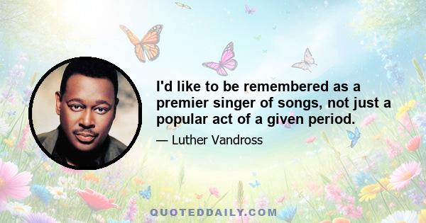 I'd like to be remembered as a premier singer of songs, not just a popular act of a given period.