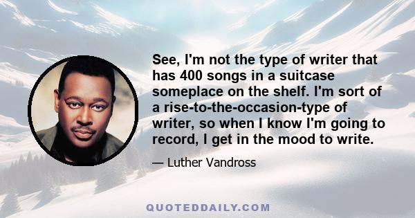 See, I'm not the type of writer that has 400 songs in a suitcase someplace on the shelf. I'm sort of a rise-to-the-occasion-type of writer, so when I know I'm going to record, I get in the mood to write.