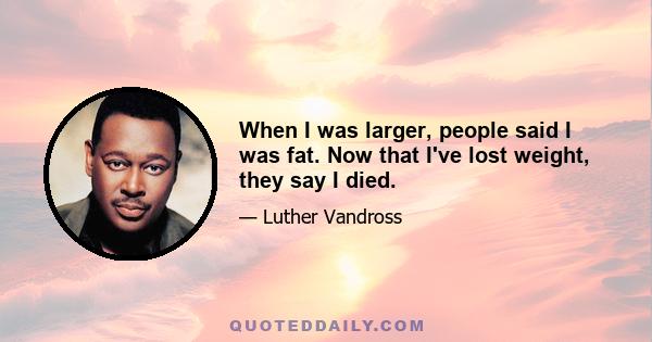 When I was larger, people said I was fat. Now that I've lost weight, they say I died.