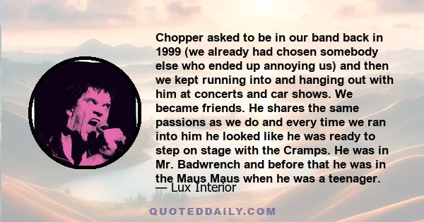 Chopper asked to be in our band back in 1999 (we already had chosen somebody else who ended up annoying us) and then we kept running into and hanging out with him at concerts and car shows. We became friends. He shares