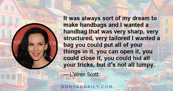 It was always sort of my dream to make handbags and I wanted a handbag that was very sharp, very structured, very tailored I wanted a bag you could put all of your things in it, you can open it, you could close it, you