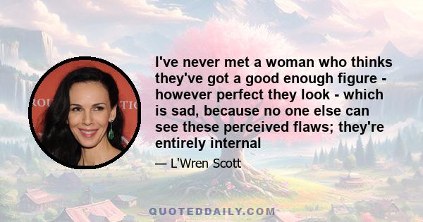 I've never met a woman who thinks they've got a good enough figure - however perfect they look - which is sad, because no one else can see these perceived flaws; they're entirely internal