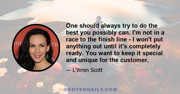 One should always try to do the best you possibly can. I'm not in a race to the finish line - I won't put anything out until it's completely ready. You want to keep it special and unique for the customer.