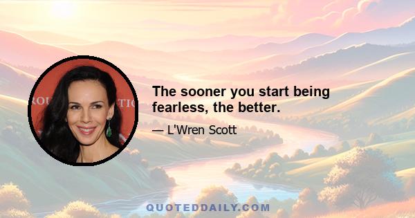 The sooner you start being fearless, the better.