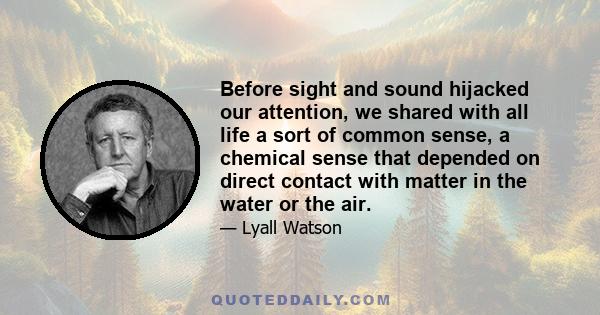 Before sight and sound hijacked our attention, we shared with all life a sort of common sense, a chemical sense that depended on direct contact with matter in the water or the air.