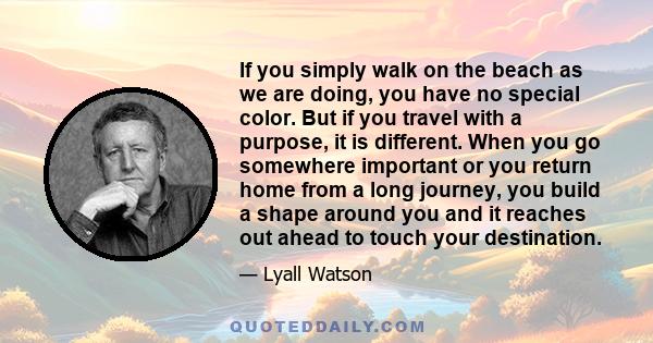 If you simply walk on the beach as we are doing, you have no special color. But if you travel with a purpose, it is different. When you go somewhere important or you return home from a long journey, you build a shape