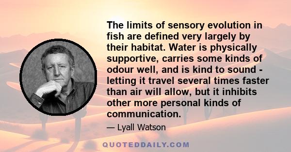 The limits of sensory evolution in fish are defined very largely by their habitat. Water is physically supportive, carries some kinds of odour well, and is kind to sound - letting it travel several times faster than air 