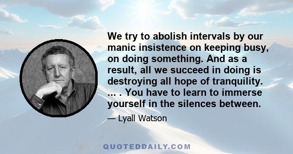 We try to abolish intervals by our manic insistence on keeping busy, on doing something. And as a result, all we succeed in doing is destroying all hope of tranquility. ... . You have to learn to immerse yourself in the 