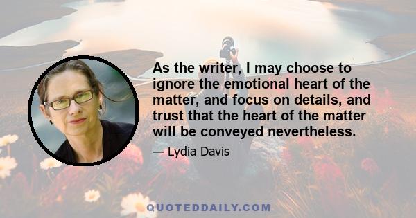 As the writer, I may choose to ignore the emotional heart of the matter, and focus on details, and trust that the heart of the matter will be conveyed nevertheless.