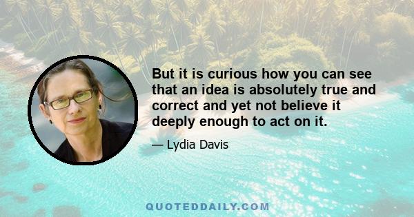 But it is curious how you can see that an idea is absolutely true and correct and yet not believe it deeply enough to act on it.