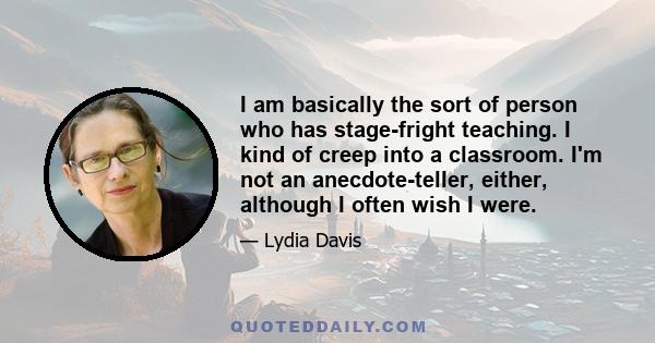 I am basically the sort of person who has stage-fright teaching. I kind of creep into a classroom. I'm not an anecdote-teller, either, although I often wish I were.