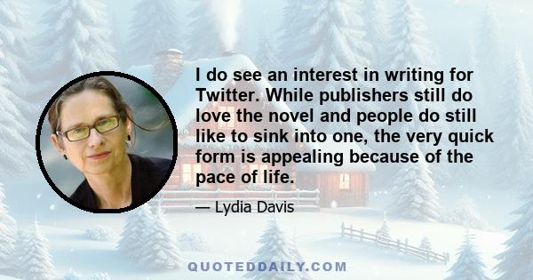 I do see an interest in writing for Twitter. While publishers still do love the novel and people do still like to sink into one, the very quick form is appealing because of the pace of life.