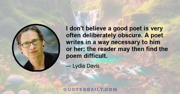 I don't believe a good poet is very often deliberately obscure. A poet writes in a way necessary to him or her; the reader may then find the poem difficult.