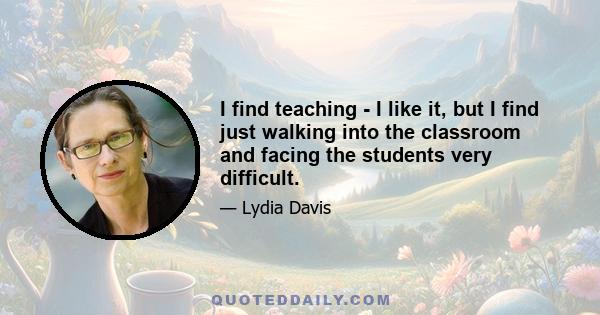 I find teaching - I like it, but I find just walking into the classroom and facing the students very difficult.