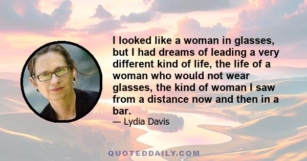 I looked like a woman in glasses, but I had dreams of leading a very different kind of life, the life of a woman who would not wear glasses, the kind of woman I saw from a distance now and then in a bar.