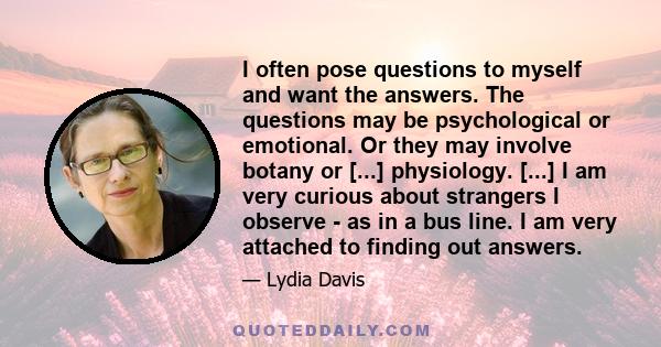 I often pose questions to myself and want the answers. The questions may be psychological or emotional. Or they may involve botany or [...] physiology. [...] I am very curious about strangers I observe - as in a bus