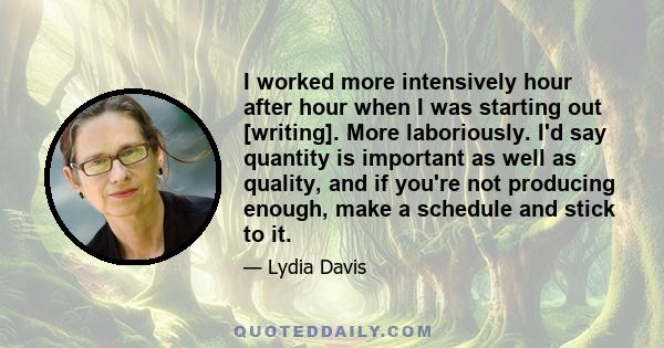 I worked more intensively hour after hour when I was starting out [writing]. More laboriously. I'd say quantity is important as well as quality, and if you're not producing enough, make a schedule and stick to it.