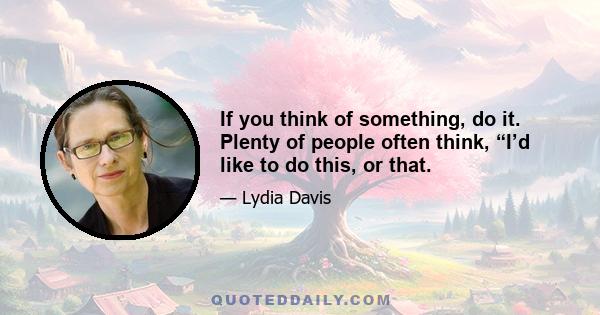 If you think of something, do it. Plenty of people often think, “I’d like to do this, or that.