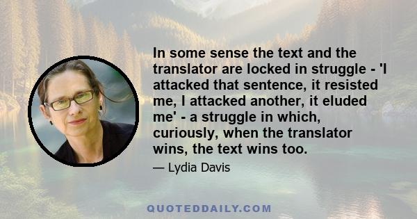 In some sense the text and the translator are locked in struggle - 'I attacked that sentence, it resisted me, I attacked another, it eluded me' - a struggle in which, curiously, when the translator wins, the text wins