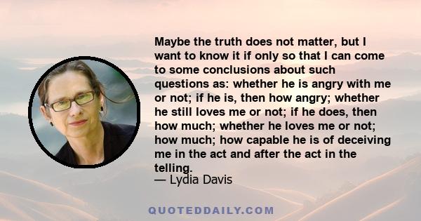 Maybe the truth does not matter, but I want to know it if only so that I can come to some conclusions about such questions as: whether he is angry with me or not; if he is, then how angry; whether he still loves me or