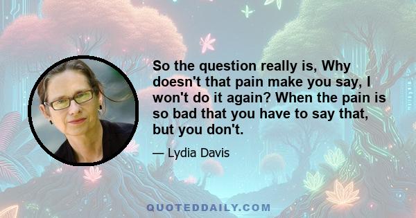 So the question really is, Why doesn't that pain make you say, I won't do it again? When the pain is so bad that you have to say that, but you don't.