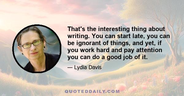 That's the interesting thing about writing. You can start late, you can be ignorant of things, and yet, if you work hard and pay attention you can do a good job of it.