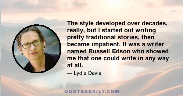 The style developed over decades, really, but I started out writing pretty traditional stories, then became impatient. It was a writer named Russell Edson who showed me that one could write in any way at all.