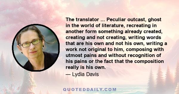 The translator ... Peculiar outcast, ghost in the world of literature, recreating in another form something already created, creating and not creating, writing words that are his own and not his own, writing a work not