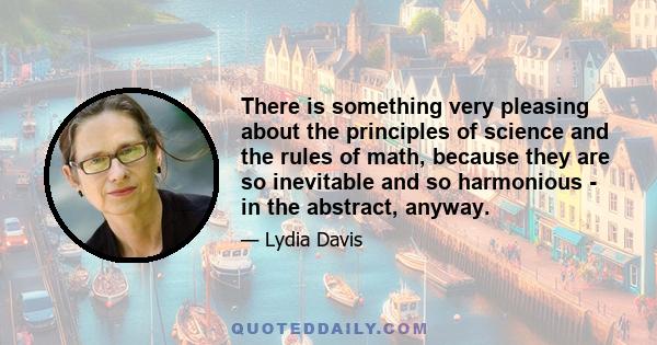 There is something very pleasing about the principles of science and the rules of math, because they are so inevitable and so harmonious - in the abstract, anyway.