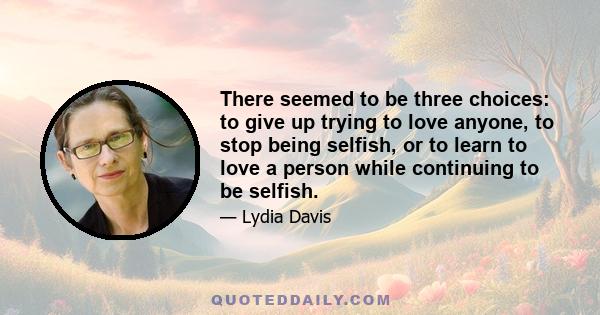 There seemed to be three choices: to give up trying to love anyone, to stop being selfish, or to learn to love a person while continuing to be selfish.