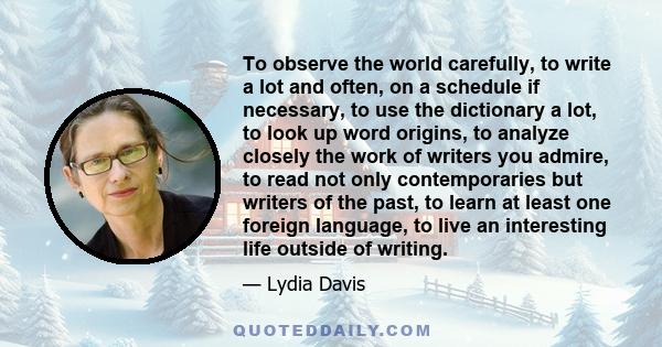 To observe the world carefully, to write a lot and often, on a schedule if necessary, to use the dictionary a lot, to look up word origins, to analyze closely the work of writers you admire, to read not only