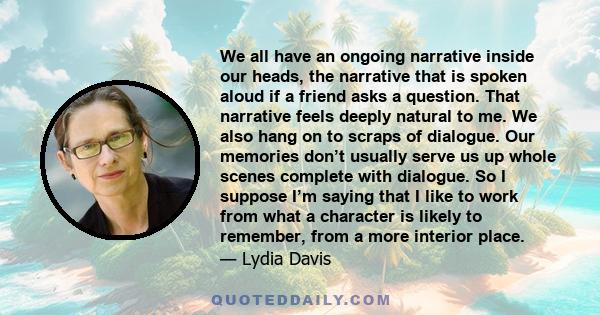 We all have an ongoing narrative inside our heads, the narrative that is spoken aloud if a friend asks a question. That narrative feels deeply natural to me. We also hang on to scraps of dialogue. Our memories don’t