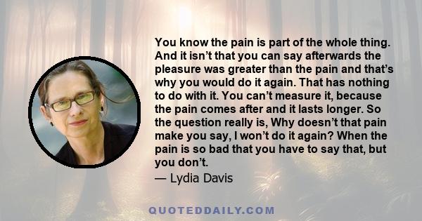 You know the pain is part of the whole thing. And it isn’t that you can say afterwards the pleasure was greater than the pain and that’s why you would do it again. That has nothing to do with it. You can’t measure it,