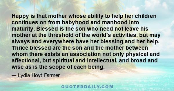 Happy is that mother whose ability to help her children continues on from babyhood and manhood into maturity. Blessed is the son who need not leave his mother at the threshold of the world's activities, but may always