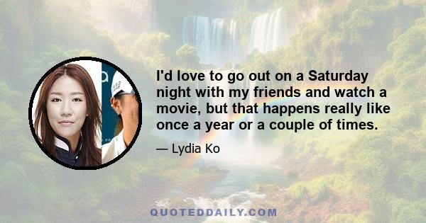 I'd love to go out on a Saturday night with my friends and watch a movie, but that happens really like once a year or a couple of times.