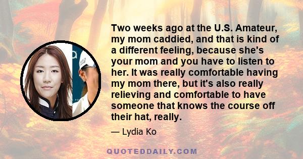 Two weeks ago at the U.S. Amateur, my mom caddied, and that is kind of a different feeling, because she's your mom and you have to listen to her. It was really comfortable having my mom there, but it's also really