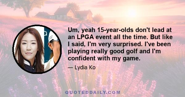 Um, yeah 15-year-olds don't lead at an LPGA event all the time. But like I said, I'm very surprised. I've been playing really good golf and I'm confident with my game.