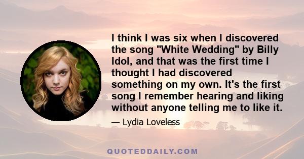 I think I was six when I discovered the song White Wedding by Billy Idol, and that was the first time I thought I had discovered something on my own. It's the first song I remember hearing and liking without anyone