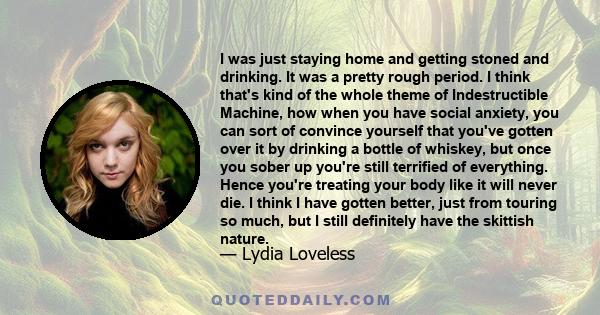 I was just staying home and getting stoned and drinking. It was a pretty rough period. I think that's kind of the whole theme of Indestructible Machine, how when you have social anxiety, you can sort of convince