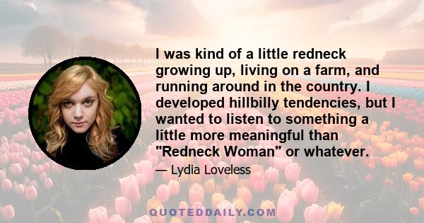 I was kind of a little redneck growing up, living on a farm, and running around in the country. I developed hillbilly tendencies, but I wanted to listen to something a little more meaningful than Redneck Woman or