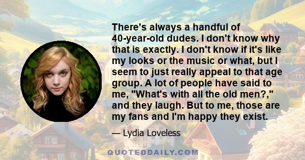 There's always a handful of 40-year-old dudes. I don't know why that is exactly. I don't know if it's like my looks or the music or what, but I seem to just really appeal to that age group. A lot of people have said to