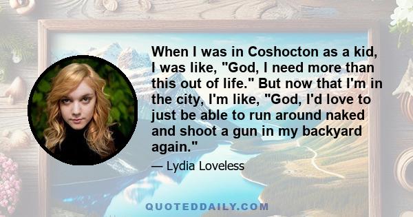 When I was in Coshocton as a kid, I was like, God, I need more than this out of life. But now that I'm in the city, I'm like, God, I'd love to just be able to run around naked and shoot a gun in my backyard again.