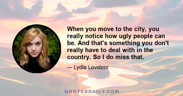 When you move to the city, you really notice how ugly people can be. And that's something you don't really have to deal with in the country. So I do miss that.