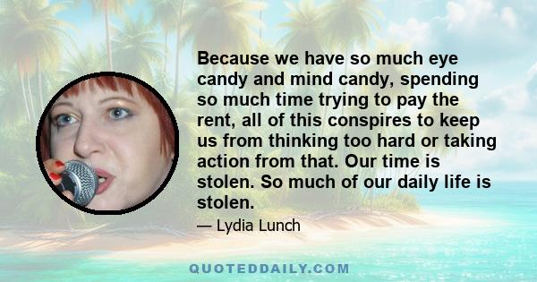 Because we have so much eye candy and mind candy, spending so much time trying to pay the rent, all of this conspires to keep us from thinking too hard or taking action from that. Our time is stolen. So much of our